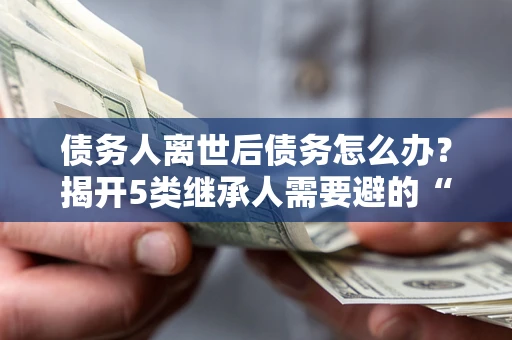 北京债务人离世后债务怎么办？揭开5类继承人需要避的“坑”